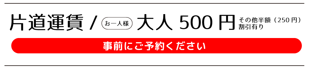 片道運賃　お一人様：大人500円（その他半額（250円）割引あり。事前にご予約ください。